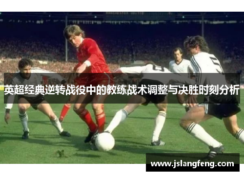 英超经典逆转战役中的教练战术调整与决胜时刻分析